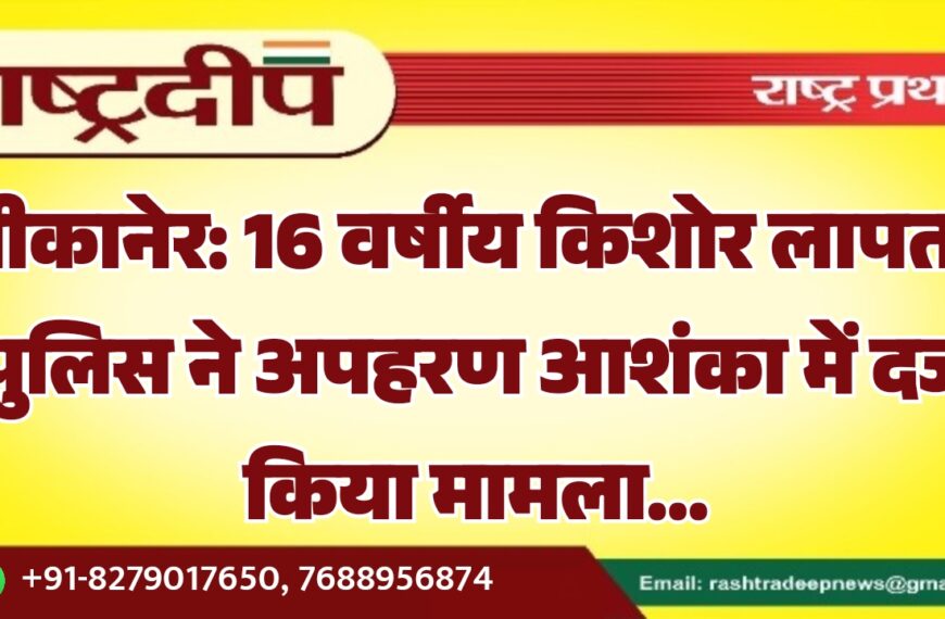 बीकानेर: 16 वर्षीय किशोर लापता, पुलिस ने अपहरण आशंका में दर्ज किया मामला…
