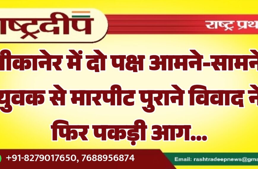बीकानेर में दो पक्ष आमने-सामने, युवक से मारपीट पुराने विवाद ने फिर पकड़ी आग…