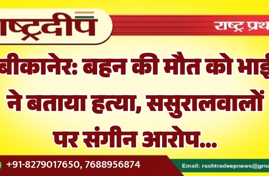 बीकानेर: बहन की मौत को भाई ने बताया हत्या, ससुरालवालों पर संगीन आरोप…