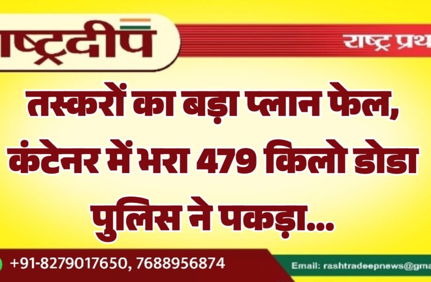 तस्करों का बड़ा प्लान फेल, कंटेनर में भरा 479 किलो डोडा पुलिस ने पकड़ा…