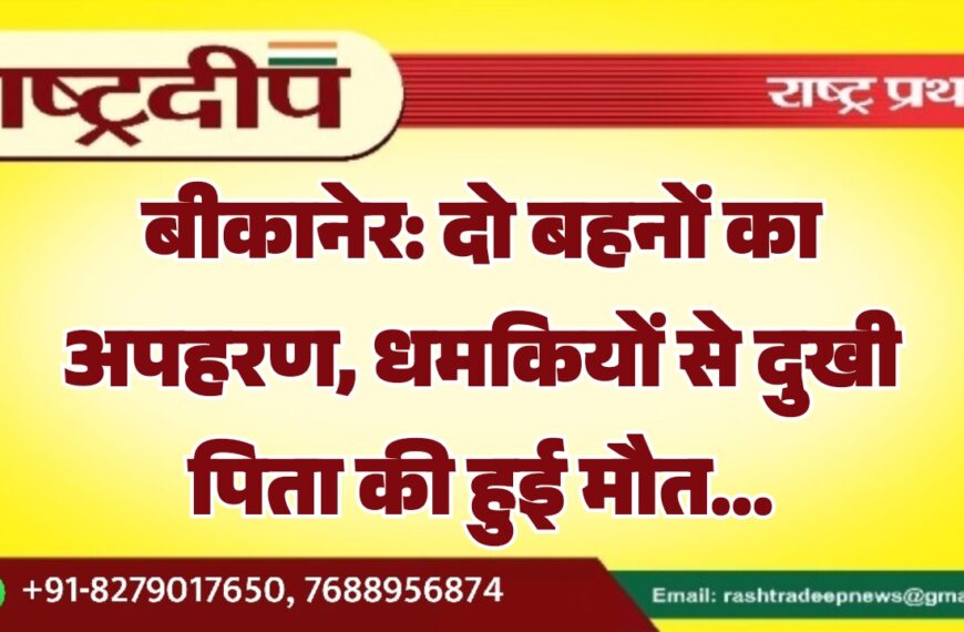 बीकानेर: दो बहनों का अपहरण, धमकियों से दुखी पिता की हुई मौत…
