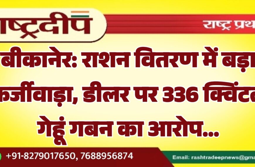 बीकानेर: राशन वितरण में बड़ा फर्जीवाड़ा, डीलर पर 336 क्विंटल गेहूं गबन का आरोप…