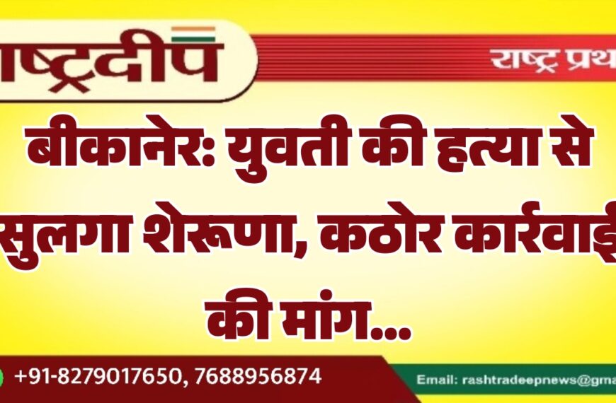 बीकानेर: युवती की हत्या से सुलगा शेरूणा, कठोर कार्रवाई की मांग…