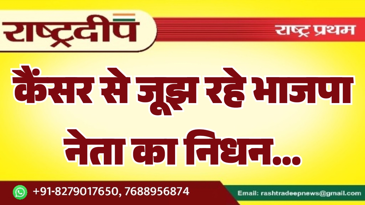 कैंसर से जूझ रहे भाजपा नेता का निधन…