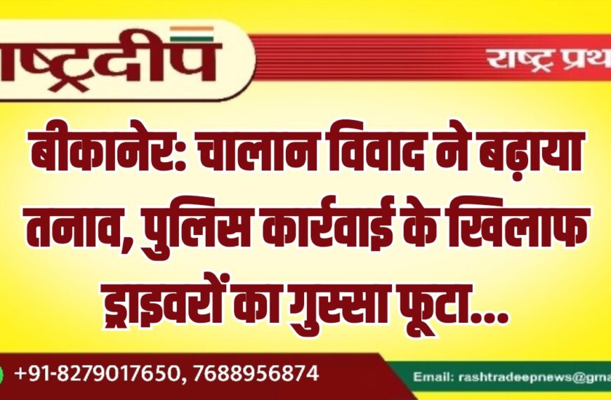 बीकानेर: चालान विवाद ने बढ़ाया तनाव, पुलिस कार्रवाई के खिलाफ ड्राइवरों का गुस्सा फूटा…