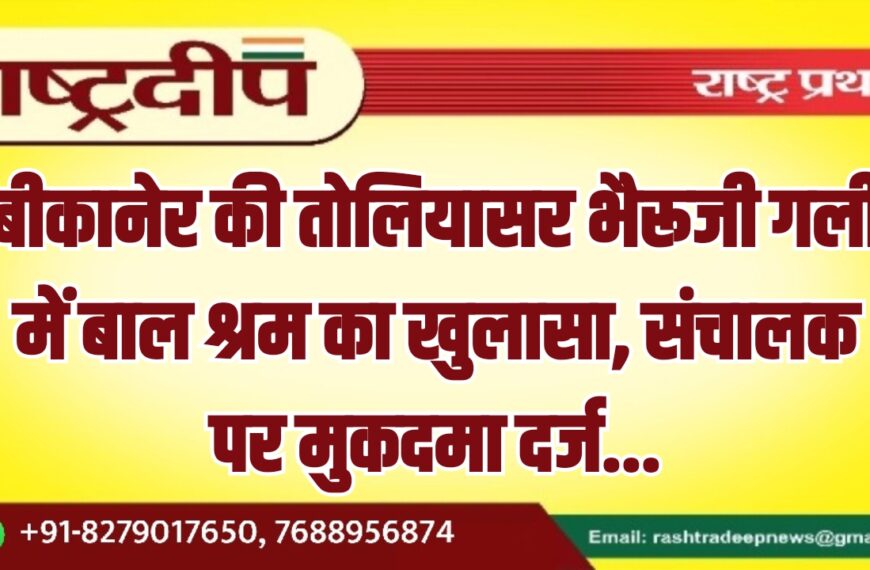 बीकानेर की तोलियासर भैरूजी गली में बाल श्रम का खुलासा, संचालक पर मुकदमा दर्ज…