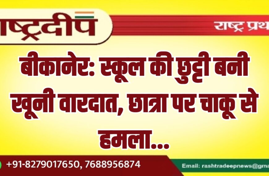 बीकानेर: स्कूल की छुट्टी बनी खूनी वारदात, छात्रा पर चाकू से हमला…