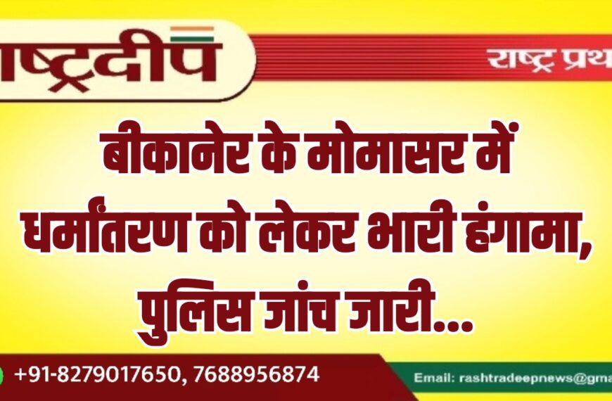 बीकानेर के मोमासर में धर्मांतरण को लेकर भारी हंगामा, पुलिस जांच जारी…