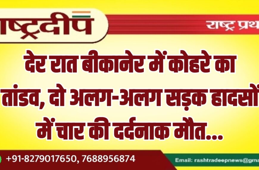 देर रात बीकानेर में कोहरे का तांडव, दो अलग-अलग सड़क हादसों में चार की दर्दनाक मौत…