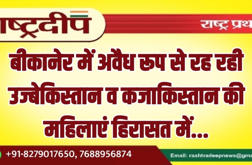 बीकानेर में अवैध रूप से रह रही उज्बेकिस्तान व कजाकिस्तान की महिलाएं हिरासत में…