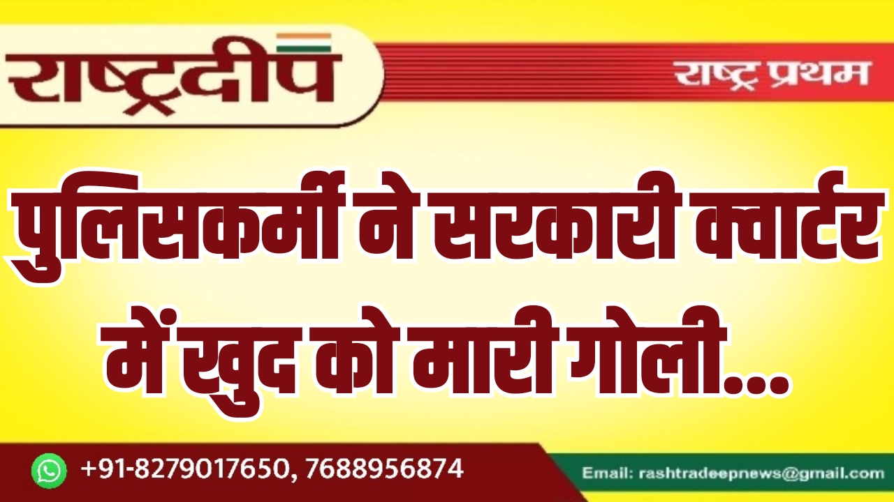 पुलिसकर्मी ने सरकारी क्वार्टर में खुद को मारी गोली…