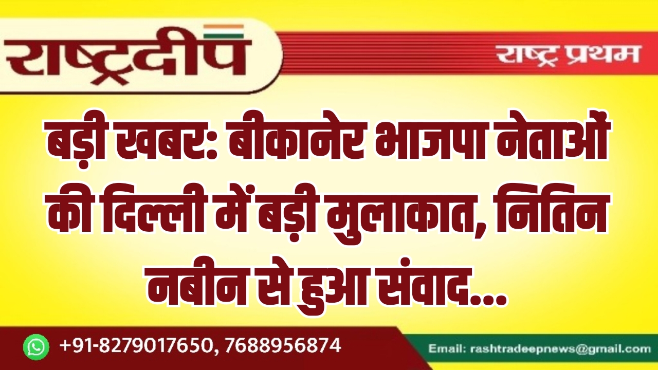 बीकानेर भाजपा नेताओं की दिल्ली में बड़ी मुलाकात, नितिन नबीन से हुआ संवाद…