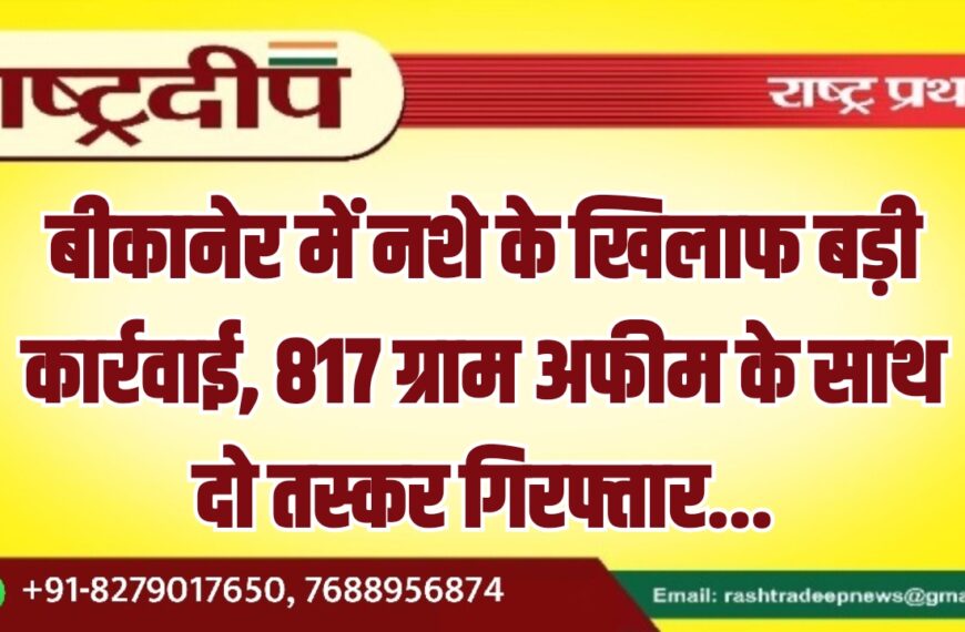 बीकानेर में नशे के खिलाफ बड़ी कार्रवाई, 817 ग्राम अफीम के साथ दो तस्कर गिरफ्तार…