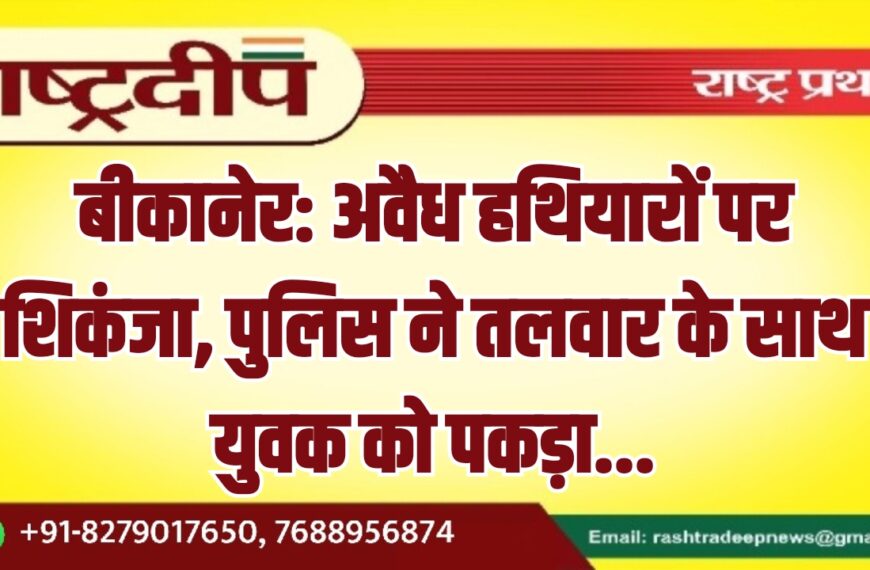 बीकानेर: अवैध हथियारों पर शिकंजा, पुलिस ने तलवार के साथ युवक को पकड़ा…