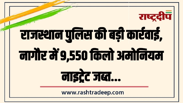 राजस्थान पुलिस की बड़ी कार्रवाई, नागौर में 9,550 किलो अमोनियम नाइट्रेट जब्त…