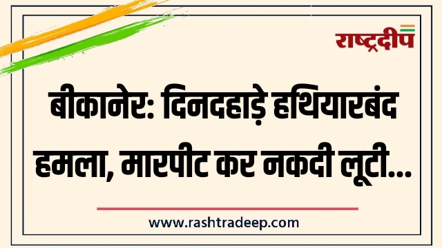 बीकानेर: दिनदहाड़े हथियारबंद हमला, मारपीट कर नकदी लूटी…