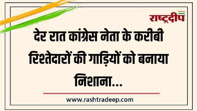 देर रात कांग्रेस नेता के करीबी रिश्तेदारों की गाड़ियों को बनाया निशाना…
