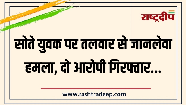 सोते युवक पर तलवार से जानलेवा हमला, दो आरोपी गिरफ्तार…