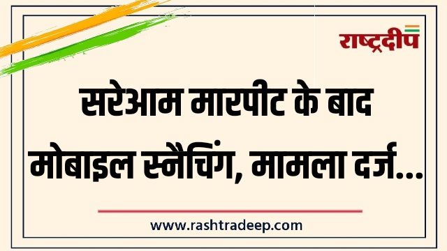 सरेआम मारपीट के बाद मोबाइल स्नैचिंग, मामला दर्ज…