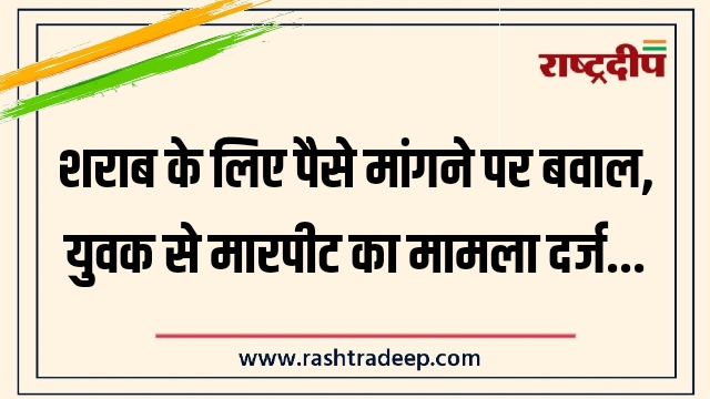 शराब के लिए पैसे मांगने पर बवाल, युवक से मारपीट का मामला दर्ज…