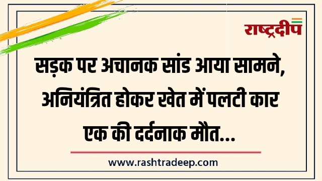 सड़क पर अचानक सांड आया सामने, अनियंत्रित होकर खेत में पलटी कार एक की दर्दनाक मौत…
