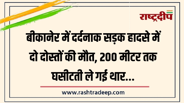 बीकानेर में दर्दनाक सड़क हादसे में दो दोस्तों की मौत, 200 मीटर तक घसीटती ले गई थार…